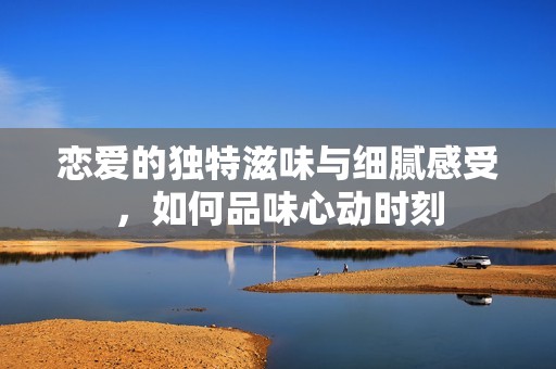 恋爱的独特滋味与细腻感受，如何品味心动时刻