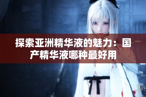 探索亚洲精华液的魅力：国产精华液哪种最好用
