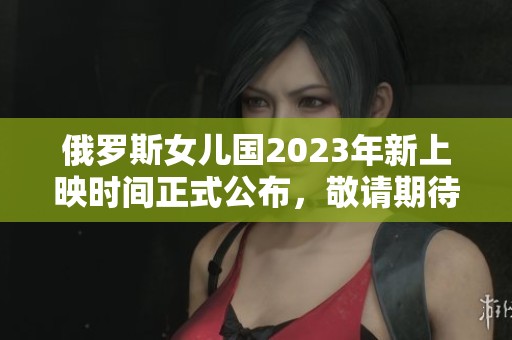俄罗斯女儿国2023年新上映时间正式公布，敬请期待