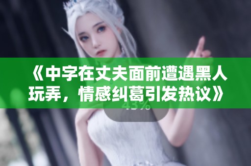 《中字在丈夫面前遭遇黑人玩弄，情感纠葛引发热议》