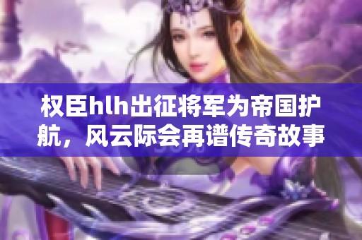 权臣hlh出征将军为帝国护航，风云际会再谱传奇故事
