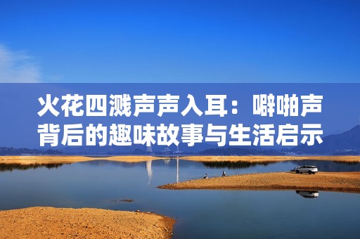 火花四溅声声入耳：噼啪声背后的趣味故事与生活启示