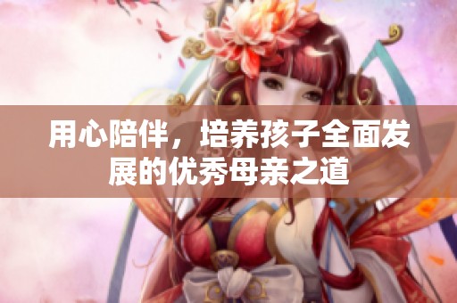 用心陪伴，培养孩子全面发展的优秀母亲之道