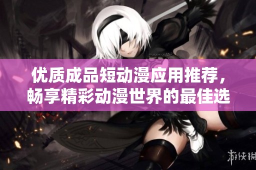 优质成品短动漫应用推荐，畅享精彩动漫世界的最佳选择