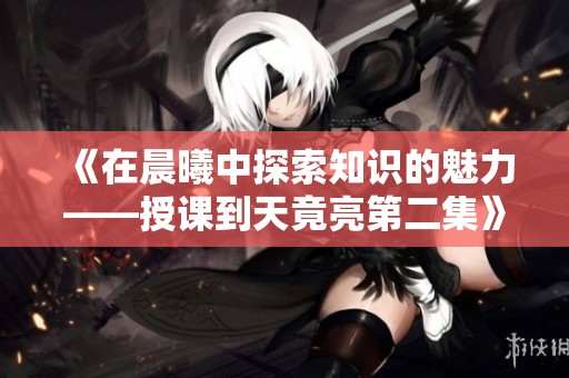 《在晨曦中探索知识的魅力——授课到天竟亮第二集》