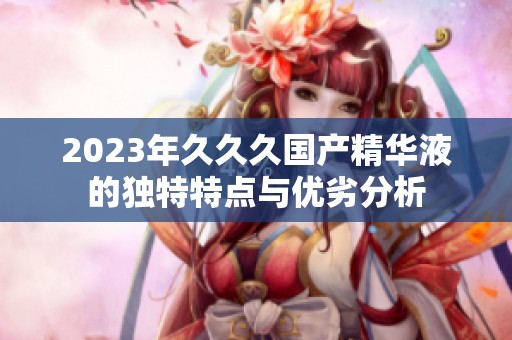 2023年久久久国产精华液的独特特点与优劣分析