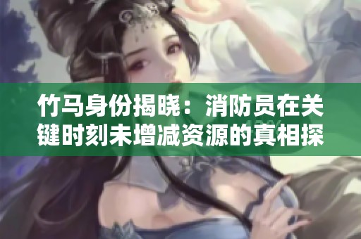 竹马身份揭晓：消防员在关键时刻未增减资源的真相探索