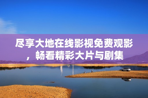 尽享大地在线影视免费观影，畅看精彩大片与剧集