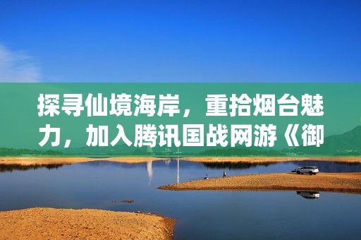 探寻仙境海岸，重拾烟台魅力，加入腾讯国战网游《御龙在天》！