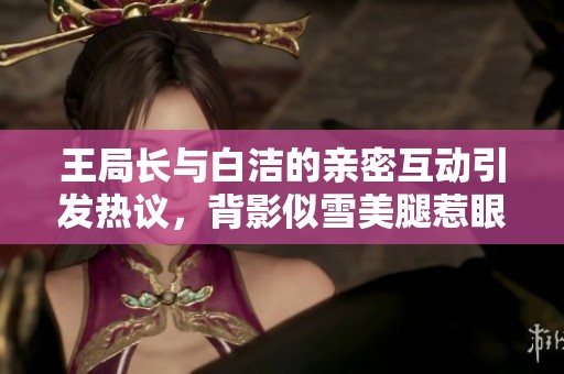 王局长与白洁的亲密互动引发热议，背影似雪美腿惹眼