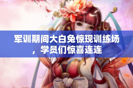 军训期间大白兔惊现训练场，学员们惊喜连连