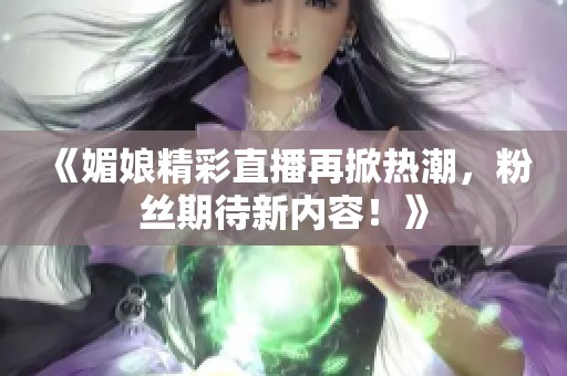 《媚娘精彩直播再掀热潮，粉丝期待新内容！》