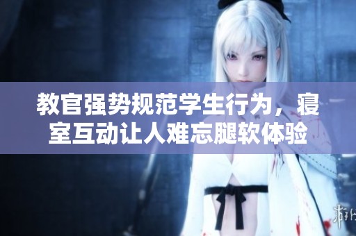 教官强势规范学生行为，寝室互动让人难忘腿软体验
