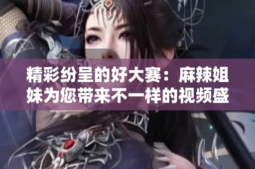 精彩纷呈的好大赛：麻辣姐妹为您带来不一样的视频盛宴