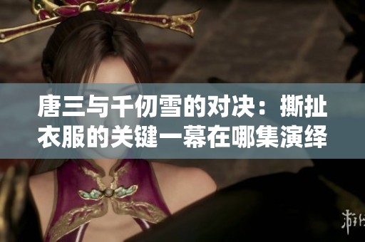 唐三与千仞雪的对决：撕扯衣服的关键一幕在哪集演绎