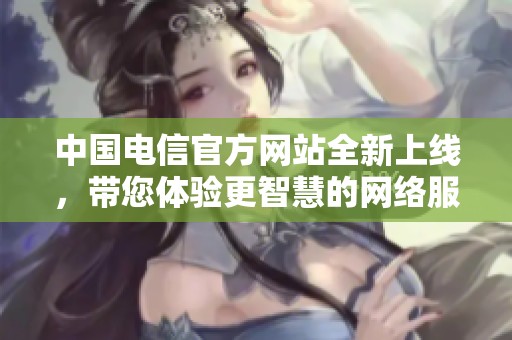 中国电信官方网站全新上线，带您体验更智慧的网络服务