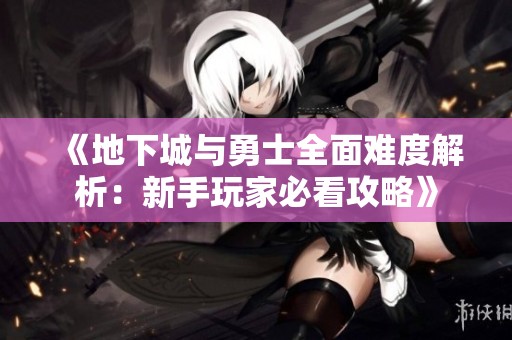 《地下城与勇士全面难度解析：新手玩家必看攻略》