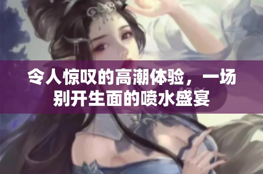 令人惊叹的高潮体验，一场别开生面的喷水盛宴