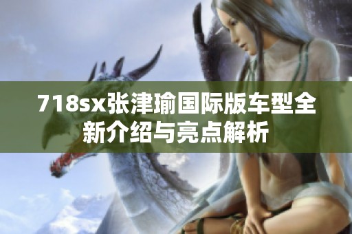 718sx张津瑜国际版车型全新介绍与亮点解析