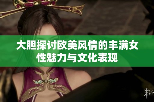大胆探讨欧美风情的丰满女性魅力与文化表现