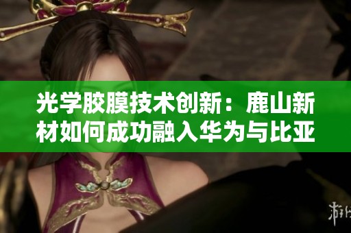 光学胶膜技术创新：鹿山新材如何成功融入华为与比亚迪供应链