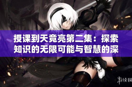 授课到天竟亮第二集：探索知识的无限可能与智慧的深邃魅力