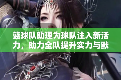 篮球队助理为球队注入新活力，助力全队提升实力与默契
