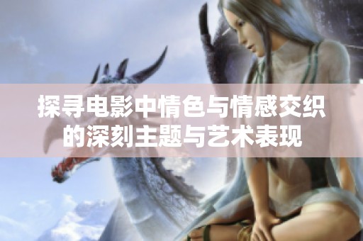 探寻电影中情色与情感交织的深刻主题与艺术表现