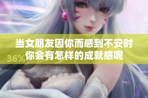 当女朋友因你而感到不安时你会有怎样的成就感呢