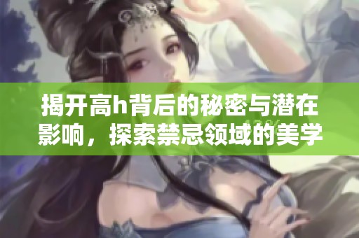 揭开高h背后的秘密与潜在影响，探索禁忌领域的美学与局限