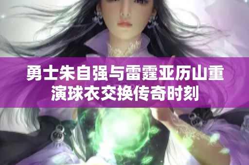勇士朱自强与雷霆亚历山重演球衣交换传奇时刻