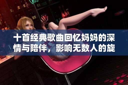 十首经典歌曲回忆妈妈的深情与陪伴，影响无数人的旋律之旅