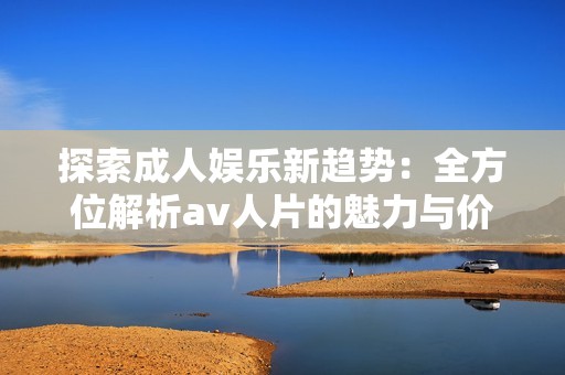 探索成人娱乐新趋势：全方位解析av人片的魅力与价值