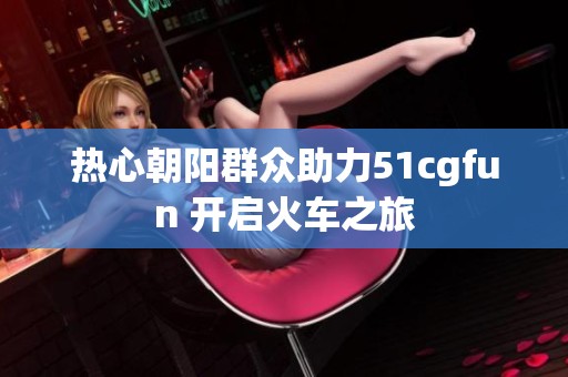 热心朝阳群众助力51cgfun 开启火车之旅
