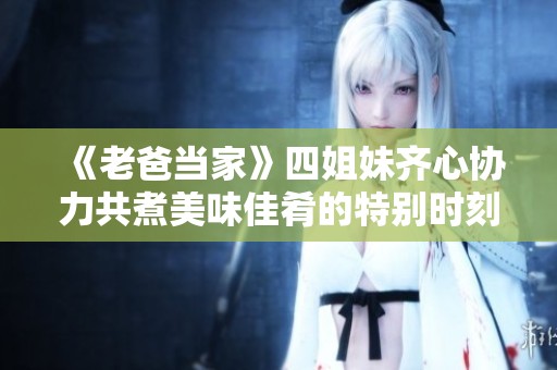 《老爸当家》四姐妹齐心协力共煮美味佳肴的特别时刻