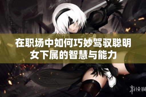 在职场中如何巧妙驾驭聪明女下属的智慧与能力