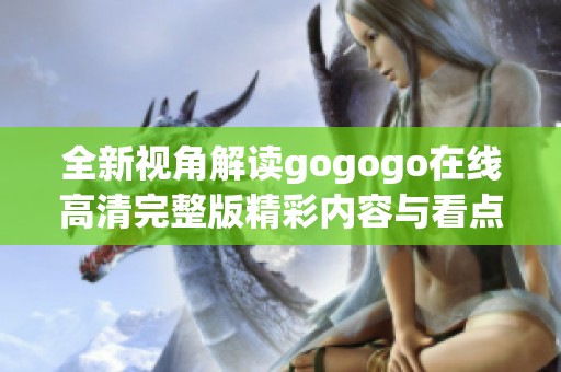 全新视角解读gogogo在线高清完整版精彩内容与看点