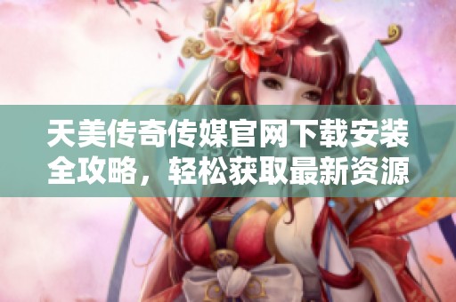 天美传奇传媒官网下载安装全攻略，轻松获取最新资源！