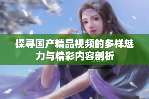 探寻国产精品视频的多样魅力与精彩内容剖析