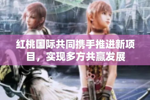 红桃国际共同携手推进新项目，实现多方共赢发展