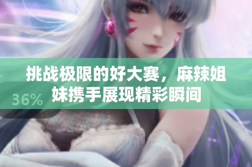 挑战极限的好大赛，麻辣姐妹携手展现精彩瞬间