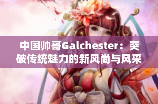 中国帅哥Galchester：突破传统魅力的新风尚与风采