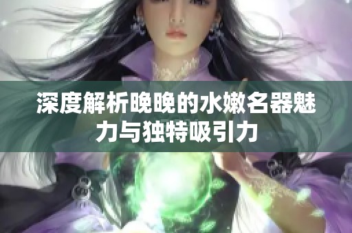 深度解析晚晚的水嫩名器魅力与独特吸引力