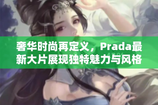 奢华时尚再定义，Prada最新大片展现独特魅力与风格