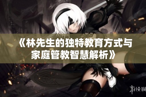 《林先生的独特教育方式与家庭管教智慧解析》