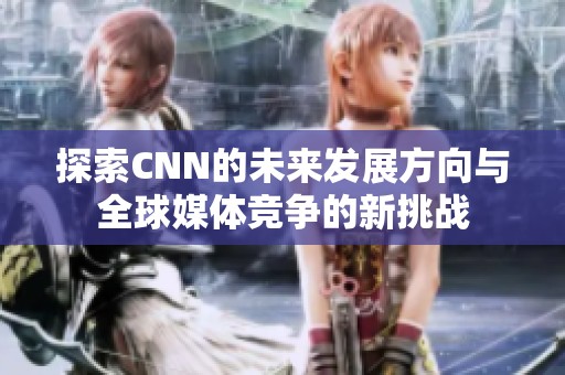 探索CNN的未来发展方向与全球媒体竞争的新挑战
