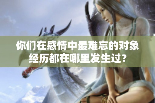 你们在感情中最难忘的对象经历都在哪里发生过？
