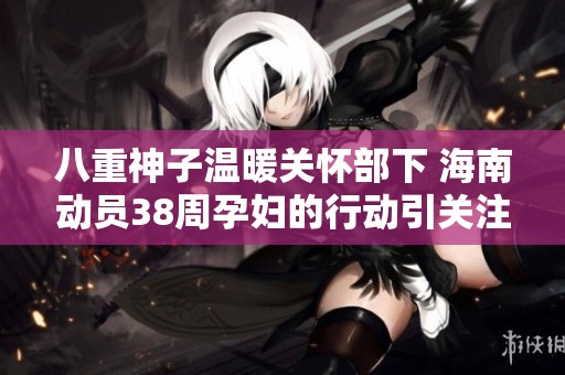 八重神子温暖关怀部下 海南动员38周孕妇的行动引关注
