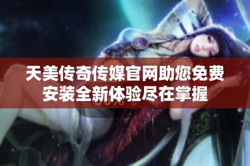 天美传奇传媒官网助您免费安装全新体验尽在掌握