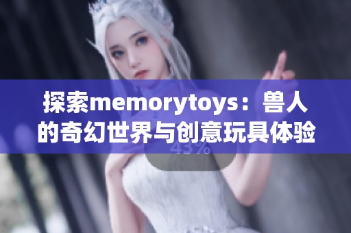 探索memorytoys：兽人的奇幻世界与创意玩具体验